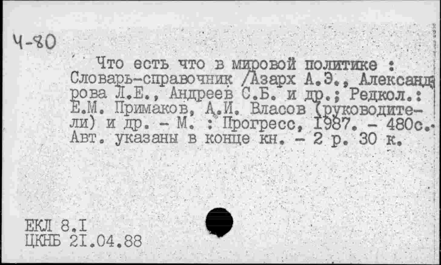 ﻿ч-^о
»свой политике
Что есть что в мировой политике : Словарь-справочник Дзарх А.Э., Алексацд рова Л.Е., Андреев С.Б. и др.; Редкол.: Е.М. Примаков, А.И. Власов Хруководите-ли) и др. - М. : Прогресс, 1987. - 480с.' Авт. указаны в конце кн. - 2 р. 30 к.
ЕКЛ 8.1